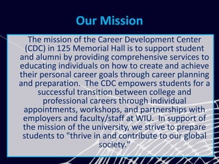 Our Mission
The mission of the Career Development Center
(CDC) in 125 Memorial Hall is to support student
and alumni by providing comprehensive services to
educating individuals on how to create and achieve
their personal career goals through career planning
and preparation. The CDC empowers students for a
successful transition between college and
professional careers through individual
appointments, workshops, and partnerships with
employers and faculty/staff at WIU. In support of
the mission of the university, we strive to prepare
students to "thrive in and contribute to our global
society."
 
