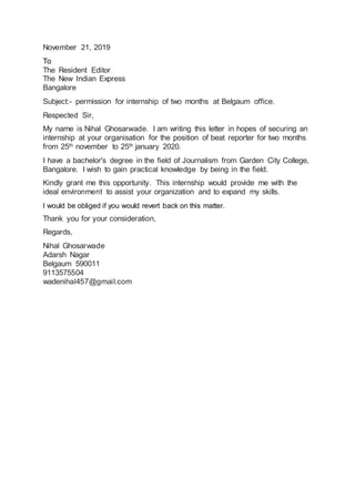 November 21, 2019
To
The Resident Editor
The New Indian Express
Bangalore
Subject:- permission for internship of two months at Belgaum office.
Respected Sir,
My name is Nihal Ghosarwade. I am writing this letter in hopes of securing an
internship at your organisation for the position of beat reporter for two months
from 25th november to 25th january 2020.
I have a bachelor's degree in the field of Journalism from Garden City College,
Bangalore. I wish to gain practical knowledge by being in the field.
Kindly grant me this opportunity. This internship would provide me with the
ideal environment to assist your organization and to expand my skills.
I would be obliged if you would revert back on this matter.
Thank you for your consideration,
Regards,
Nihal Ghosarwade
Adarsh Nagar
Belgaum 590011
9113575504
wadenihal457@gmail.com
 