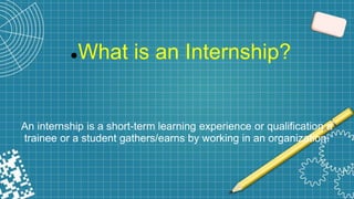 What is an Internship?
An internship is a short-term learning experience or qualification a
trainee or a student gathers/earns by working in an organization.
 