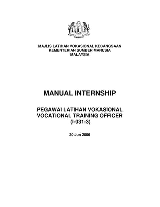 MAJLIS LATIHAN VOKASIONAL KEBANGSAAN
KEMENTERIAN SUMBER MANUSIA
MALAYSIA
MANUAL INTERNSHIP
PEGAWAI LATIHAN VOKASIONAL
VOCATIONAL TRAINING OFFICER
(I-031-3)
30 Jun 2006
 