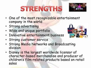 • One of the most recognizable entertainment
company in the world
• Strong advertising
• Wide and unique portfolio
• Innovative entertainment business
• Strong customer service
• Strong Media Networks and Broadcasting
division
• Disney is the largest worldwide licensor of
character-based merchandise and producer of
children’s film-related products based on retail
sales
 