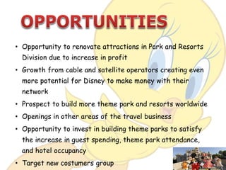 • Opportunity to renovate attractions in Park and Resorts
Division due to increase in profit
• Growth from cable and satellite operators creating even
more potential for Disney to make money with their
network
• Prospect to build more theme park and resorts worldwide
• Openings in other areas of the travel business
• Opportunity to invest in building theme parks to satisfy
the increase in guest spending, theme park attendance,
and hotel occupancy
• Target new costumers group
 