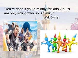 “You're dead if you aim only for kids. Adults
are only kids grown up, anyway.”
-Walt Disney
 