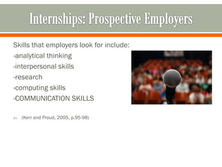 Skills that employers look for include:
-analytical thinking
-interpersonal skills
-research
-computing skills
-COMMUNICATION SKILLS

   (Kerr and Proud, 2005, p.95-98)
 