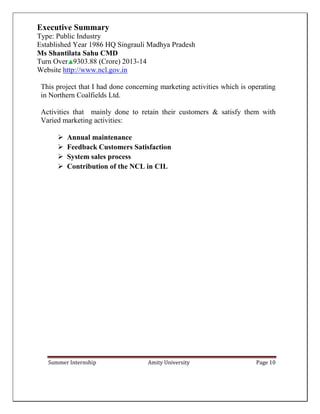Summer Internship Amity University Page 10
Executive Summary
Type: Public Industry
Established Year 1986 HQ Singrauli Madhya Pradesh
Ms Shantilata Sahu CMD
Turn Over 9303.88 (Crore) 2013-14
Website http://www.ncl.gov.in
This project that I had done concerning marketing activities which is operating
in Northern Coalfields Ltd.
Activities that mainly done to retain their customers & satisfy them with
Varied marketing activities:
 Annual maintenance
 Feedback Customers Satisfaction
 System sales process
 Contribution of the NCL in CIL
 