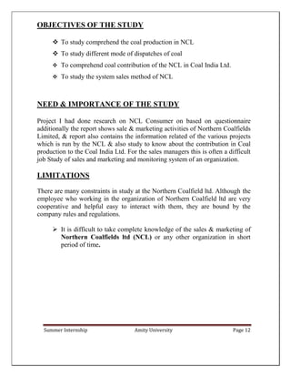 Summer Internship Amity University Page 12
OBJECTIVES OF THE STUDY
 To study comprehend the coal production in NCL
 To study different mode of dispatches of coal
 To comprehend coal contribution of the NCL in Coal India Ltd.
 To study the system sales method of NCL
NEED & IMPORTANCE OF THE STUDY
Project I had done research on NCL Consumer on based on questionnaire
additionally the report shows sale & marketing activities of Northern Coalfields
Limited, & report also contains the information related of the various projects
which is run by the NCL & also study to know about the contribution in Coal
production to the Coal India Ltd. For the sales managers this is often a difficult
job Study of sales and marketing and monitoring system of an organization.
LIMITATIONS
There are many constraints in study at the Northern Coalfield ltd. Although the
employee who working in the organization of Northern Coalfield ltd are very
cooperative and helpful easy to interact with them, they are bound by the
company rules and regulations.
 It is difficult to take complete knowledge of the sales & marketing of
Northern Coalfields ltd (NCL) or any other organization in short
period of time.
 
