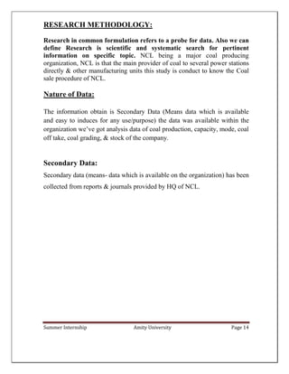 Summer Internship Amity University Page 14
RESEARCH METHODOLOGY:
Research in common formulation refers to a probe for data. Also we can
define Research is scientific and systematic search for pertinent
information on specific topic. NCL being a major coal producing
organization, NCL is that the main provider of coal to several power stations
directly & other manufacturing units this study is conduct to know the Coal
sale procedure of NCL.
Nature of Data:
The information obtain is Secondary Data (Means data which is available
and easy to induces for any use/purpose) the data was available within the
organization we’ve got analysis data of coal production, capacity, mode, coal
off take, coal grading, & stock of the company.
Secondary Data:
Secondary data (means- data which is available on the organization) has been
collected from reports & journals provided by HQ of NCL.
 
