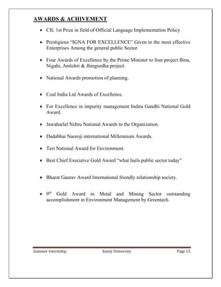 Summer Internship Amity University Page 15
AWARDS & ACHIVEMENT
 CIL 1st Prize in field of Official Language Implementation Policy
 Prestigious “IGNA FOR EXCELLENCE” Given to the most effective
Enterprises Among the general public Sector.
 Four Awards of Excellence by the Prime Minister to four project Bina,
Nigahi, Amlohri & Jhingurdha project.
 National Awards promotion of planning.
 Coal India Ltd Awards of Excellence.
 For Excellence in impurity management Indira Gandhi National Gold
Award.
 Jawaharlal Nehru National Awards to the Organization.
 Dadabhai Naoroji international Millennium Awards.
 Teri National Award for Environment.
 Best Chief Executive Gold Award “what hails public sector today”
 Bharat Gaurav Award International friendly relationship society.
 9th
Gold Award in Metal and Mining Sector outstanding
accomplishment in Environment Management by Greentech.
 