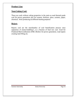Summer Internship Amity University Page 16
Product Line
Non-Coking Coal:
These are coals without coking properties in the main as used thermal grade
coal for power generation also for cement, fertilizer, glass, ceramic, paper,
chemical, brick producing & different heating purposes
Reject:
Rejects coal are the merchandise of coal beneficiation process once
separation of cleans/middling’s, as a fraction of feed raw coal. Used for
Fluidized Bed Combustion (FBC) Boilers for power generation, road repairs
creating land filling etc.
 