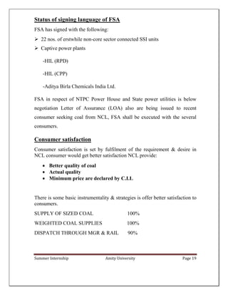 Summer Internship Amity University Page 19
Status of signing language of FSA
FSA has signed with the following:
 22 nos. of erstwhile non-core sector connected SSI units
 Captive power plants
-HIL (RPD)
-HIL (CPP)
-Aditya Birla Chemicals India Ltd.
FSA in respect of NTPC Power House and State power utilities is below
negotiation Letter of Assurance (LOA) also are being issued to recent
consumer seeking coal from NCL, FSA shall be executed with the several
consumers.
Consumer satisfaction
Consumer satisfaction is set by fulfilment of the requirement & desire in
NCL consumer would get better satisfaction NCL provide:
 Better quality of coal
 Actual quality
 Minimum price are declared by C.I.L
There is some basic instrumentality & strategies is offer better satisfaction to
consumers.
SUPPLY OF SIZED COAL 100%
WEIGHTED COAL SUPPLIES 100%
DISPATCH THROUGH MGR & RAIL 90%
 