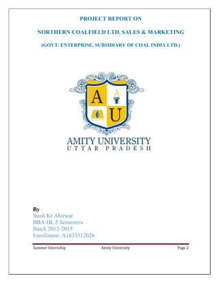 Summer Internship Amity University Page 2
PROJECT REPORT ON
NORTHERN COALFIELD LTD. SALES & MARKETING
(GOVT. ENTERPRISE, SUBSIDIARY OF COAL INDIA LTD.)
By
Sunil Kr Ahirwar
BBA-IB, 5 Semesters
Batch 2012-2015
Enrollment: A1833312026
 