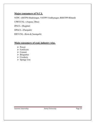 Summer Internship Amity University Page 20
Major consumers of N.C.L
NTPC- (SSTPS-Shaktinagar, VSTPP-Vindhynagar, RHSTPP-Rihand)
UPRVUNL- (Anpara, Obra)
IPGCL- (Rajghat)
HPGCL- (Panipath)
RRVUNL- (Kota & Suratgarh)
Main consumers of coal, industry wise.
 Power
 Fertilizers
 Cement
 Briquettes
 Crockery
 Sponge iron
 