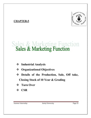 Summer Internship Amity University Page 25
CHAPTER-5
 Industrial Analysis
 Organizational Objectives
 Details of the Production, Sale, Off take,
Closing Stock of 10 Year & Grading
 Turn Over
 CSR
 