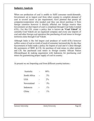 Summer Internship Amity University Page 26
Industry Analysis
When our production of coal is unable to fulfil consumer needs/demands.
Government set to import coal from other country to complete demand of
coal in several sector as per requirement, Govt planned that permit all
companies/corporation who needed coal they can direct purchase it from
foreign countries however it directly affected our foreign reserve then
Government set that Import of coal is completed through Coal India Limited
(CIL). For this CIL create a policy that is known as “Coal Videsh” &
currently Coal Videsh are an organized company and every one imports of
coal and other foreign coal operation like purchasing of coal mines in foreign
territories done through Coal Videsh.
Although India is the 3rd largest coal producer of world (CIL) however
suffers scarce of coal as result of need of consumer increased day by day thus
Government of India made a policy for Import of coal and it’s done through
the assistances of MOC & CIL for purchase of coal mines in other nations
and CIL has purchased coal mines in foreign country African Nation
(Mozambique) & making negotiation with Indonesia for purchasing coal
mines for guaranteeing proper supply of coal in country.
At present we are Importing coal from different country/nations:-
Australia - 88%
South Africa - 3%
USA - 2%
Newzealand - 5%
Indonesia - 1%
China - 1%
 