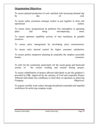 Summer Internship Amity University Page 29
Organisation Objectives
To secure planned production of coal, matched with increasing demand day
by day of coal.
To insure safety awareness amongst worker as put together to from safe
operational culture.
To ensure clean, inexperienced & pollution free atmosphere at operating
place and along encompassing areas.
To ensure optimum capability activity of men machinery & gettable
resources.
To ensure price management by developing price consciousness.
To ensure strict internal control for higher consumer satisfaction.
To ensure perfect manpower planning & conjointly the simplest accessible
human resources.
To refer for the community particularly for the social group and backward
section of the society residing and around mining project.
To assure rehabilitation of project affected individuals as per the guidance’s
provided by CIL. Approved by the ministry of Coal and conjointly Project
Affected individuals into confidence to elicit their co-operation in achieving
Company Objectives.
To acquire sensible work culture through disciplined contended and impelled
workforces for achieving company scope.
 