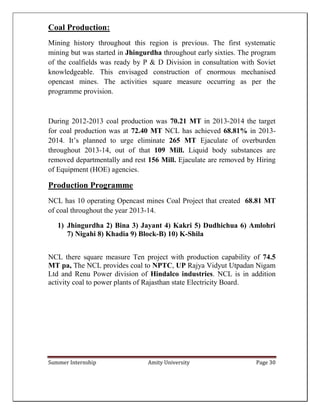 Summer Internship Amity University Page 30
Coal Production:
Mining history throughout this region is previous. The first systematic
mining but was started in Jhingurdha throughout early sixties. The program
of the coalfields was ready by P & D Division in consultation with Soviet
knowledgeable. This envisaged construction of enormous mechanised
opencast mines. The activities square measure occurring as per the
programme provision.
During 2012-2013 coal production was 70.21 MT in 2013-2014 the target
for coal production was at 72.40 MT NCL has achieved 68.81% in 2013-
2014. It’s planned to urge eliminate 265 MT Ejaculate of overburden
throughout 2013-14, out of that 109 Mill. Liquid body substances are
removed departmentally and rest 156 Mill. Ejaculate are removed by Hiring
of Equipment (HOE) agencies.
Production Programme
NCL has 10 operating Opencast mines Coal Project that created 68.81 MT
of coal throughout the year 2013-14.
1) Jhingurdha 2) Bina 3) Jayant 4) Kakri 5) Dudhichua 6) Amlohri
7) Nigahi 8) Khadia 9) Block-B) 10) K-Shila
NCL there square measure Ten project with production capability of 74.5
MT pa, The NCL provides coal to NPTC, UP Rajya Vidyut Utpadan Nigam
Ltd and Renu Power division of Hindalco industries. NCL is in addition
activity coal to power plants of Rajasthan state Electricity Board.
 