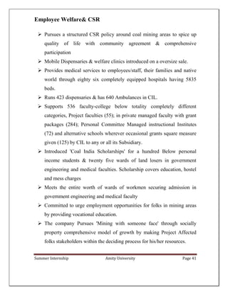 Summer Internship Amity University Page 41
Employee Welfare& CSR
 Pursues a structured CSR policy around coal mining areas to spice up
quality of life with community agreement & comprehensive
participation
 Mobile Dispensaries & welfare clinics introduced on a oversize sale.
 Provides medical services to employees/staff, their families and native
world through eighty six completely equipped hospitals having 5835
beds.
 Runs 423 dispensaries & has 640 Ambulances in CIL.
 Supports 536 faculty-college below totality completely different
categories, Project faculties (55); in private managed faculty with grant
packages (284); Personal Committee Managed instructional Institutes
(72) and alternative schools wherever occasional grants square measure
given (125) by CIL to any or all its Subsidiary.
 Introduced 'Coal India Scholarships' for a hundred Below personal
income students & twenty five wards of land losers in government
engineering and medical faculties. Scholarship covers education, hostel
and mess charges
 Meets the entire worth of wards of workmen securing admission in
government engineering and medical faculty
 Committed to urge employment opportunities for folks in mining areas
by providing vocational education.
 The company Pursues 'Mining with someone face' through socially
property comprehensive model of growth by making Project Affected
folks stakeholders within the deciding process for his/her resources.
 