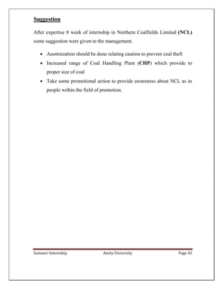 Summer Internship Amity University Page 43
Suggestion
After expertise 8 week of internship in Northern Coalfields Limited (NCL)
some suggestion were given to the management.
 Auotmization should be done relating caution to prevent coal theft
 Increased range of Coal Handling Plant (CHP) which provide to
proper size of coal
 Take some promotional action to provide awareness about NCL as in
people within the field of promotion.
 