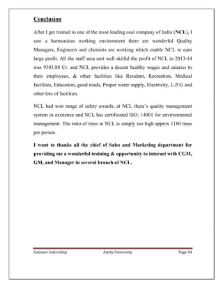 Summer Internship Amity University Page 44
Conclusion
After I get trained in one of the most leading coal company of India (NCL), I
saw a harmonious working environment there are wonderful Quality
Managers, Engineers and chemists are working which enable NCL to earn
large profit. All the staff area unit well skilful the profit of NCL in 2013-14
was 9303.88 Cr. and NCL provides a decent healthy wages and salaries to
their employees, & other facilities like Resident, Recreation, Medical
facilities, Education, good roads, Proper water supply, Electricity, L.P.G and
other lots of facilities.
NCL had won range of safety awards, at NCL there’s quality management
system in existence and NCL has certificated ISO: 14001 for environmental
management. The ratio of trees in NCL is simply too high approx 1180 trees
per person.
I want to thanks all the chief of Sales and Marketing department for
providing me a wonderful training & opportunity to interact with CGM,
GM, and Manager in several branch of NCL.
 