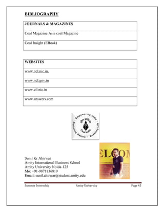 Summer Internship Amity University Page 45
BIBLIOGRAPHY
JOURNALS & MAGAZINES
Coal Magazine Asia coal Magazine
Coal Insight (EBook)
WEBSITES
www.ncl.nic.in,
www.ncl.gov.in
www.cil.nic.in
www.answers.com
Sunil Kr Ahirwar
Amity International Business School
Amity University Noida-125
Mo: +91-9871836819
Email: sunil.ahirwar@student.amity.edu
 