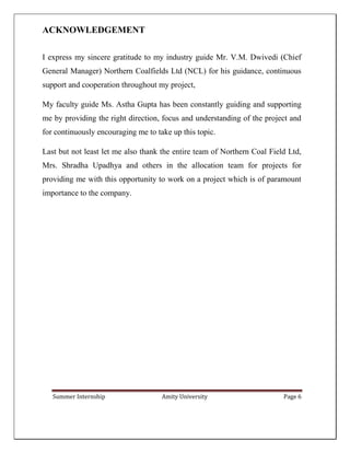 Summer Internship Amity University Page 6
ACKNOWLEDGEMENT
I express my sincere gratitude to my industry guide Mr. V.M. Dwivedi (Chief
General Manager) Northern Coalfields Ltd (NCL) for his guidance, continuous
support and cooperation throughout my project,
My faculty guide Ms. Astha Gupta has been constantly guiding and supporting
me by providing the right direction, focus and understanding of the project and
for continuously encouraging me to take up this topic.
Last but not least let me also thank the entire team of Northern Coal Field Ltd,
Mrs. Shradha Upadhya and others in the allocation team for projects for
providing me with this opportunity to work on a project which is of paramount
importance to the company.
 