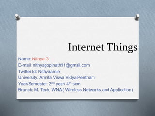 Internet Things
Name: Nithya G
E-mail: nithyagopinath91@gmail.com
Twitter Id: Nithyaamie
University: Amrita Viswa Vidya Peetham
Year/Semester: 2nd year/ 4th sem
Branch: M. Tech, WNA ( Wireless Networks and Application)
 