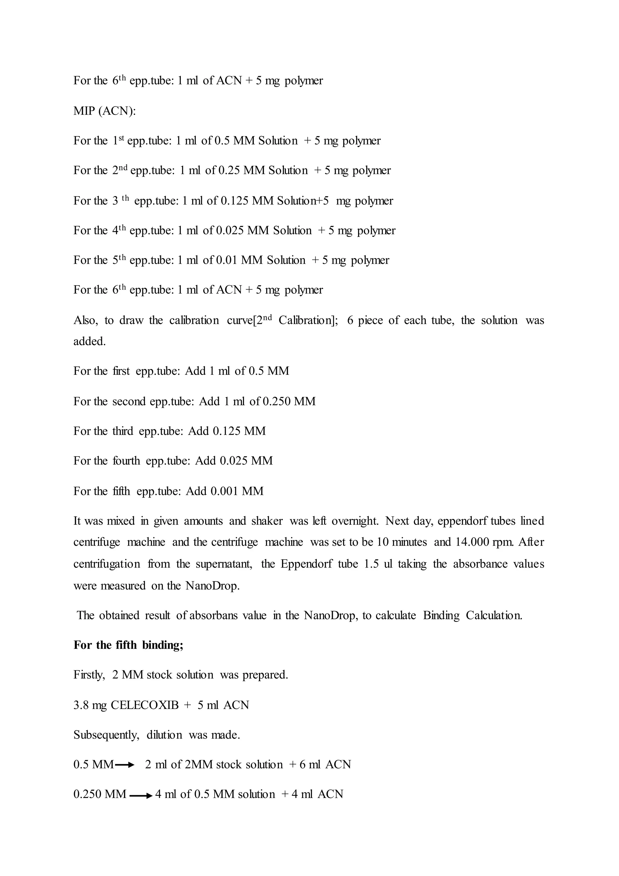 For the 6th epp.tube: 1 ml of ACN + 5 mg polymer
MIP (ACN):
For the 1st epp.tube: 1 ml of 0.5 MM Solution + 5 mg polymer
For the 2nd epp.tube: 1 ml of 0.25 MM Solution + 5 mg polymer
For the 3 th epp.tube: 1 ml of 0.125 MM Solution+5 mg polymer
For the 4th epp.tube: 1 ml of 0.025 MM Solution + 5 mg polymer
For the 5th epp.tube: 1 ml of 0.01 MM Solution + 5 mg polymer
For the 6th epp.tube: 1 ml of ACN + 5 mg polymer
Also, to draw the calibration curve[2nd Calibration]; 6 piece of each tube, the solution was
added.
For the first epp.tube: Add 1 ml of 0.5 MM
For the second epp.tube: Add 1 ml of 0.250 MM
For the third epp.tube: Add 0.125 MM
For the fourth epp.tube: Add 0.025 MM
For the fifth epp.tube: Add 0.001 MM
It was mixed in given amounts and shaker was left overnight. Next day, eppendorf tubes lined
centrifuge machine and the centrifuge machine was set to be 10 minutes and 14.000 rpm. After
centrifugation from the supernatant, the Eppendorf tube 1.5 ul taking the absorbance values
were measured on the NanoDrop.
The obtained result of absorbans value in the NanoDrop, to calculate Binding Calculation.
For the fifth binding;
Firstly, 2 MM stock solution was prepared.
3.8 mg CELECOXIB + 5 ml ACN
Subsequently, dilution was made.
0.5 MM 2 ml of 2MM stock solution + 6 ml ACN
0.250 MM 4 ml of 0.5 MM solution + 4 ml ACN
 