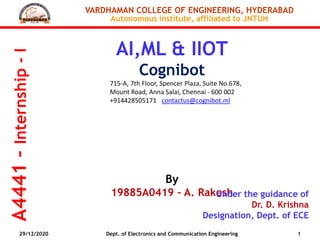 A4441–Internship-I
VARDHAMAN COLLEGE OF ENGINEERING, HYDERABAD
Autonomous institute, affiliated to JNTUH
AI,ML & IIOT
Cognibot
715-A, 7th Floor, Spencer Plaza, Suite No.678,
Mount Road, Anna Salai, Chennai - 600 002
+914428505171 contactus@cognibot.ml
By
19885A0419 – A. RakeshUnder the guidance of
Dr. D. Krishna
Designation, Dept. of ECE
29/12/2020 1Dept. of Electronics and Communication Engineering
 