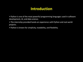 Introduction
• Python is one of the most powerful programming languages used in software
development, AI, and data science.
• The internship provided hands-on experience with Python and real-world
projects.
• Python is known for simplicity, readability, and flexibility.
2
 
