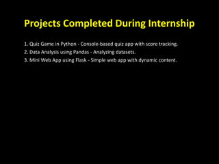 Projects Completed During Internship
1. Quiz Game in Python - Console-based quiz app with score tracking.
2. Data Analysis using Pandas - Analyzing datasets.
3. Mini Web App using Flask - Simple web app with dynamic content.
6
 