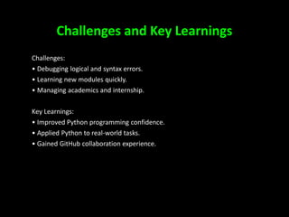 Challenges and Key Learnings
Challenges:
• Debugging logical and syntax errors.
• Learning new modules quickly.
• Managing academics and internship.
Key Learnings:
• Improved Python programming confidence.
• Applied Python to real-world tasks.
• Gained GitHub collaboration experience.
7
 