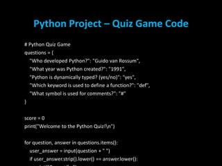 Python Project – Quiz Game Code
# Python Quiz Game
questions = {
"Who developed Python?": "Guido van Rossum",
"What year was Python created?": "1991",
"Python is dynamically typed? (yes/no)": "yes",
"Which keyword is used to define a function?": "def",
"What symbol is used for comments?": "#"
}
score = 0
print("Welcome to the Python Quiz!n")
for question, answer in questions.items():
user_answer = input(question + " ")
if user_answer.strip().lower() == answer.lower(): 9
 