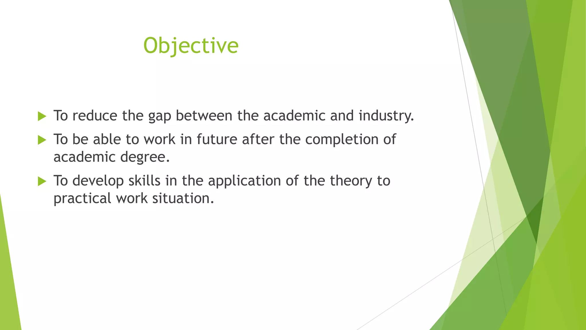 Objective
 To reduce the gap between the academic and industry.
 To be able to work in future after the completion of
academic degree.
 To develop skills in the application of the theory to
practical work situation.
 
