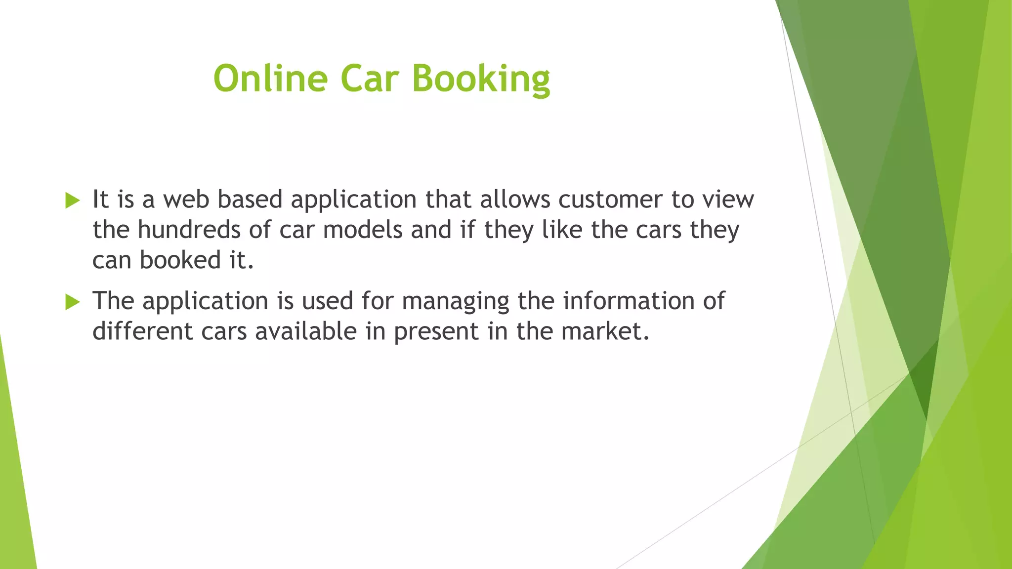 Online Car Booking
 It is a web based application that allows customer to view
the hundreds of car models and if they like the cars they
can booked it.
 The application is used for managing the information of
different cars available in present in the market.
 