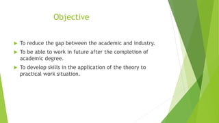 Objective
 To reduce the gap between the academic and industry.
 To be able to work in future after the completion of
academic degree.
 To develop skills in the application of the theory to
practical work situation.
 