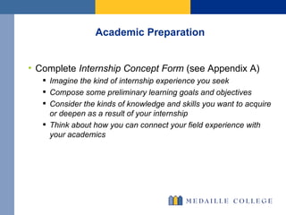 Academic Preparation Complete  Internship Concept Form  (see Appendix A) Imagine the kind of internship experience you seek Compose some preliminary learning goals and objectives Consider the kinds of knowledge and skills you want to acquire or deepen as a result of your internship  Think about how you can connect your field experience with your academics 