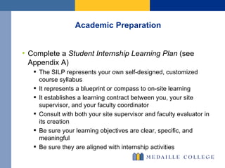 Academic Preparation Complete a  Student Internship Learning Plan  (see Appendix A) The SILP represents your own self-designed, customized course syllabus It represents a blueprint or compass to on-site learning It establishes a learning contract between you, your site supervisor, and your faculty coordinator Consult with both your site supervisor and faculty evaluator in its creation  Be sure your learning objectives are clear, specific, and meaningful Be sure they are aligned with internship activities 