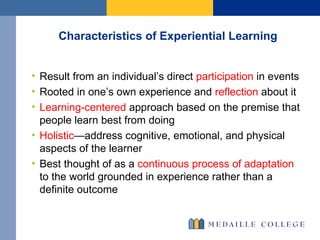 Characteristics of Experiential Learning Result from an individual’s direct  participation  in events Rooted in one’s own experience and  reflection  about it Learning-centered  approach based on the premise that people learn best from doing Holistic —address cognitive, emotional, and physical aspects of the learner  Best thought of as a  continuous process of adaptation  to the world grounded in experience rather than a definite outcome 