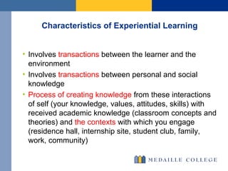 Characteristics of Experiential Learning Involves  transactions  between the learner and the environment Involves  transactions  between personal and social knowledge Process of creating knowledge  from these interactions of self (your knowledge, values, attitudes, skills) with received academic knowledge (classroom concepts and theories) and  the contexts  with which you engage (residence hall, internship site, student club, family, work, community) 