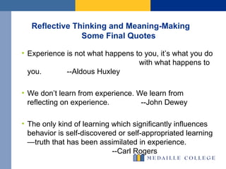 Reflective Thinking and Meaning-Making  Some Final Quotes Experience is not what happens to you, it’s what you do  with what happens to you.  --Aldous Huxley We don’t learn from experience. We learn from reflecting on experience.  --John Dewey  The only kind of learning which significantly influences behavior is self-discovered or self-appropriated learning—truth that has been assimilated in experience.  --Carl Rogers 