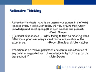 Reflective Thinking  Reflective thinking is not only an organic component in the[Kolb] learning cycle, it is simultaneously the very ground from which knowledge and belief spring. [It] is both process and product.   --David Cooper [P]ersonal experiences . . . allow theory to take on meaning when reflection supports an analysis and critical examination of the experience.  –Robert Bringle and Julie Hatcher Reflection as an “active, persistent, and careful consideration of any belief or supported form of knowledge in light of the grounds that support it”   --John Dewey 