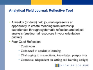 Analytical Field Journal: Reflective Tool A weekly (or daily) field journal represents an opportunity to create meaning from internship experiences through systematic reflection and critical analysis (see journal resources in your orientation packet) Four Cs of Reflection  Continuous Connected to academic learning  Challenging to assumptions, knowledge, perspectives Contextual (dependent on setting and learning design) 