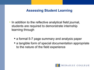 Assessing Student Learning In addition to the reflective analytical field journal, students are required to demonstrate internship learning through a formal 5-7 page summary and analysis paper  a tangible form of special documentation appropriate to the nature of the field experience 