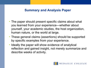 Summary and Analysis Paper The paper should present specific claims about what you learned from your experience—whether about yourself, your academic studies, the host organization, human nature, or the world at large. These general claims (assertions) should be supported by specific examples from your experience. Ideally the paper will show evidence of analytical reflection and gained insight, not merely summarize and describe weeks of activity.  