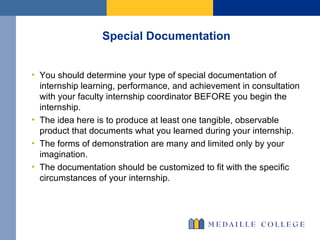 Special Documentation  You should determine your type of special documentation of internship learning, performance, and achievement in consultation with your faculty internship coordinator BEFORE you begin the internship. The idea here is to produce at least one tangible, observable product that documents what you learned during your internship.  The forms of demonstration are many and limited only by your imagination.  The documentation should be customized to fit with the specific circumstances of your internship.  