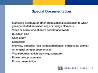 Special Documentation Marketing brochure or other organizational publication to which you contributed an written copy or design elements Video or audio tape of one’s performance/work Business plan  Case study Scrapbook Interview transcript (site leaders/managers, employees, clients) An original song or poem or play Visual representation (painting, sculpture) Power point presentation Poster presentation 