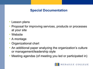 Special Documentation Lesson plans Proposal for improving services, products or processes at your site Website A montage Organizational chart An additional paper analyzing the organization’s culture or management/leadership style Meeting agendas (of meeting you led or participated in) 