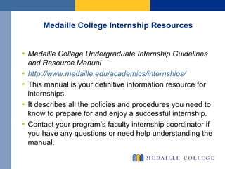 Medaille College Internship Resources Medaille College Undergraduate Internship Guidelines and Resource Manual http://www.medaille.edu/academics/internships/ This manual is your definitive information resource for internships.  It describes all the policies and procedures you need to know to prepare for and enjoy a successful internship. Contact your program’s faculty internship coordinator if you have any questions or need help understanding the manual. 
