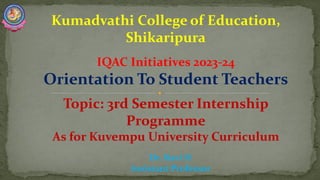 Kumadvathi College of Education,
Shikaripura
IQAC Initiatives 2023-24
Orientation To Student Teachers
Topic: 3rd Semester Internship
Programme
As for Kuvempu University Curriculum
Dr. Ravi H
Assistant Professor
 