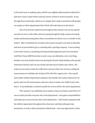 to the mail room or making copies, which I was slightly embarrassed to admit that I
had never used a copier before and was unsure of how to work it properly. It was
through those small tasks, which are so simple; that I made connections with people
on campus in other departments that I think will truly help me in the future.
One of my favorite experiences throughout this summer was on one specific
occasion we were at the office and were going through the daily routine of sending
emails and brainstorming ideas when at lunchtime we had to run a co-worker to the
airport. After we finished our errands at the airport we got to eat lunch in Amarillo
and then we proceeded to go to a meeting with a printing company. It was exciting
to be in the room as a marketing meeting actually happened and to be associated
with West Texas A&M University in such a way, was definitely a very cool thing.
Another one of my fondest times was during the Fourth of July holiday at the parade
downtown Christie and I set up a booth and sold season tickets and t-shirts. We
woke up very early to beat the traffic there and were there for six hours selling the
season passes at a holiday rate of about 25% off of the regular price. Her, myself
and another athletic department employee who handles the media relations for all
sports sold over 40 season passes and were about to make over 4,000 in just a few
hours. It was definitely a moment of pride for us two and for the entire department.
This summer I was definitely more hands on than ever before and I felt as if I
was on salary just like everyone else in the department. I was given responsibilities
and tasks just as was everyone else in the department. I will remain employed with
the athletic department throughout the school year and help with game-day
promotions as well as other promotion related tasks. I am very appreciative of this
 